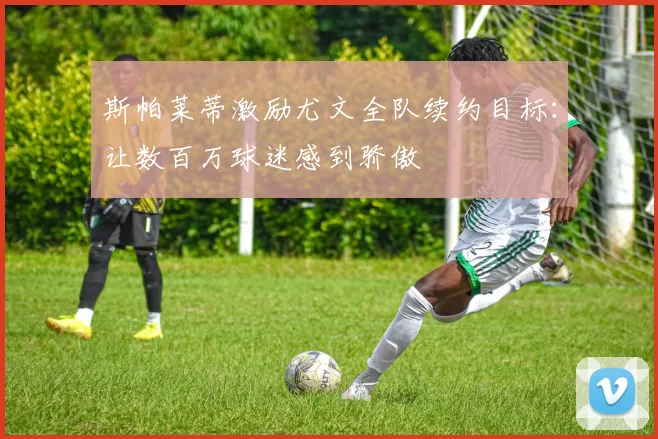 斯帕莱蒂激励尤文全队续约目标：让数百万球迷感到骄傲