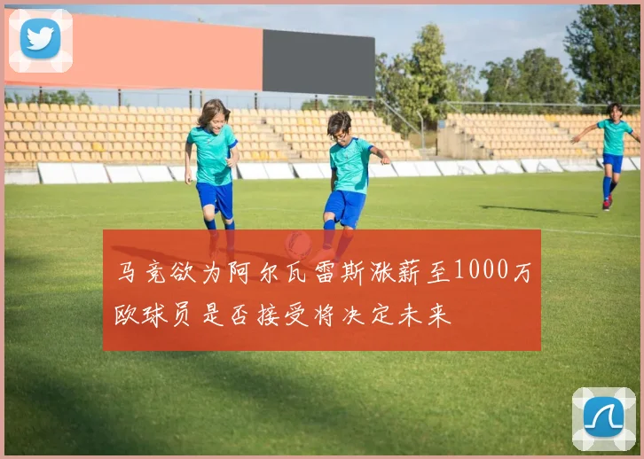 马竞欲为阿尔瓦雷斯涨薪至1000万欧球员是否接受将决定未来