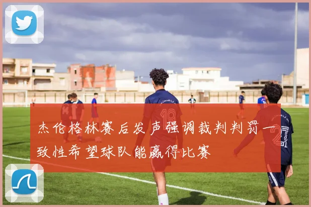 杰伦格林赛后发声强调裁判判罚一致性希望球队能赢得比赛