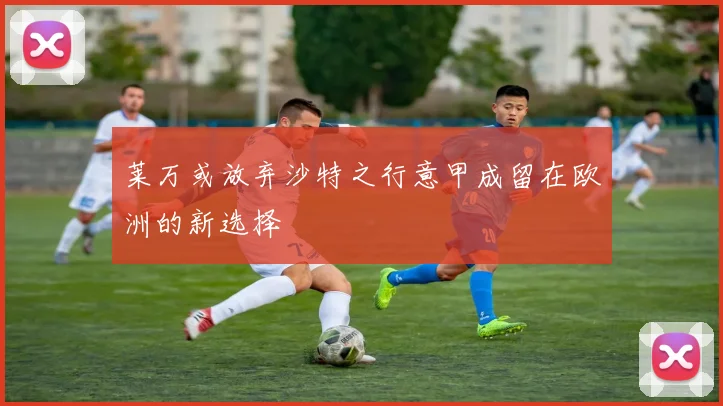 莱万或放弃沙特之行意甲成留在欧洲的新选择