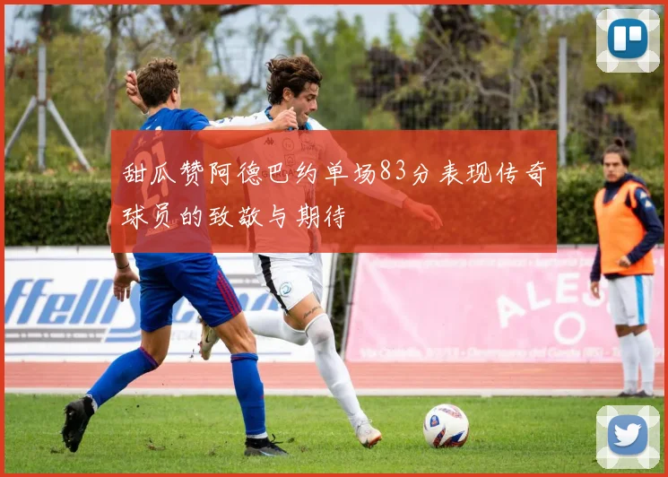 甜瓜赞阿德巴约单场83分表现传奇球员的致敬与期待
