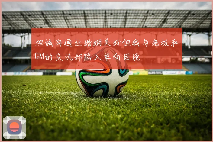 坦诚沟通让婚姻美好但我与老板和GM的交流却陷入单向困境