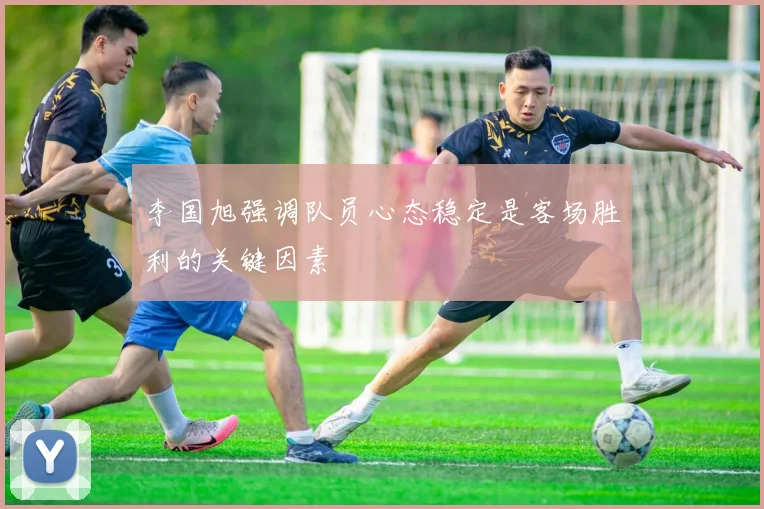 李国旭强调队员心态稳定是客场胜利的关键因素