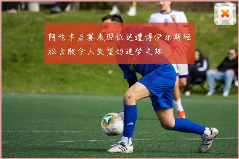 阿伦季后赛表现低迷遭博伊尔斯轻松击败令人失望的追梦之路
