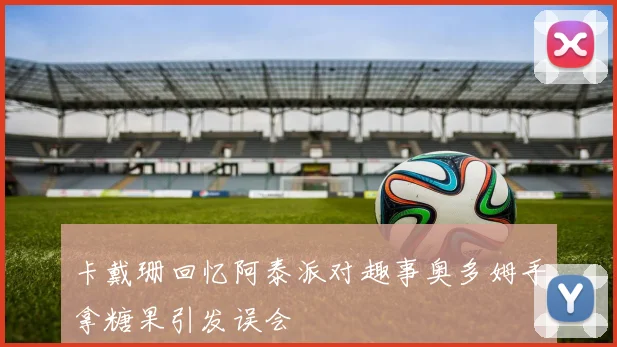卡戴珊回忆阿泰派对趣事奥多姆手拿糖果引发误会
