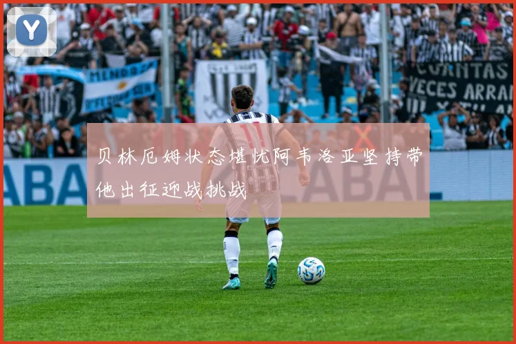 贝林厄姆状态堪忧阿韦洛亚坚持带他出征迎战挑战