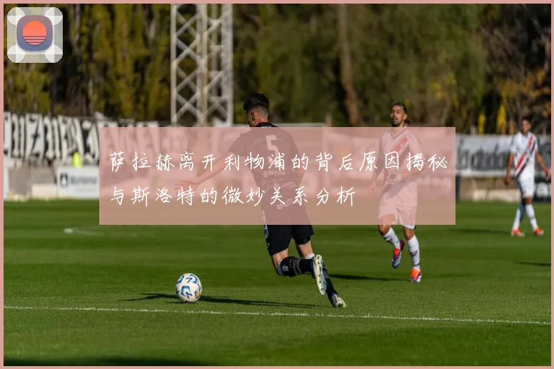 萨拉赫离开利物浦的背后原因揭秘与斯洛特的微妙关系分析