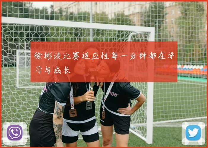 徐彬谈比赛适应性每一分钟都在学习与成长