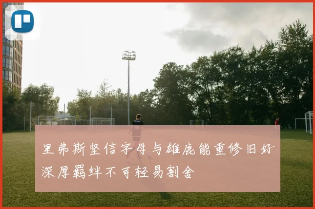 里弗斯坚信字母与雄鹿能重修旧好深厚羁绊不可轻易割舍