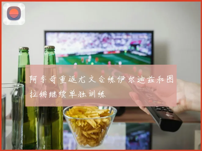 阿季奇重返尤文合练伊尔迪兹和图拉姆继续单独训练