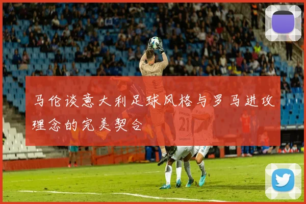 马伦谈意大利足球风格与罗马进攻理念的完美契合