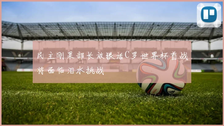 民主刚果部长放狠话C罗世界杯首战将面临泪水挑战