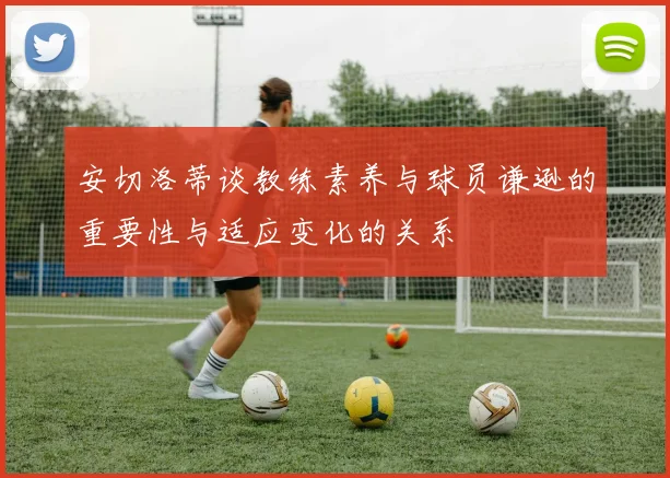 安切洛蒂谈教练素养与球员谦逊的重要性与适应变化的关系